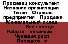 Продавец-консультант › Название организации ­ Титан › Отрасль предприятия ­ Продажи › Минимальный оклад ­ 15 000 - Все города Работа » Вакансии   . Чувашия респ.,Порецкое. с.